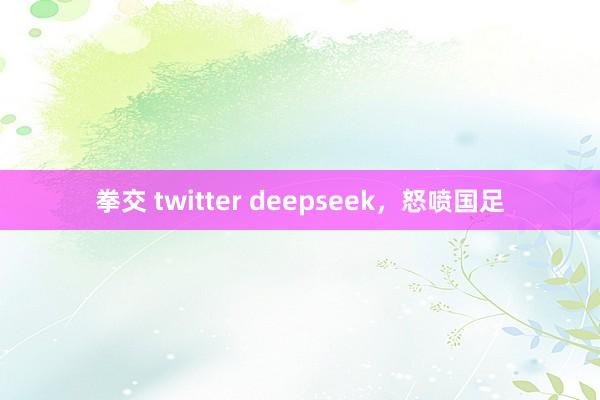 拳交 twitter deepseek，怒喷国足